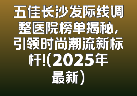 五佳长沙发际线调整医院榜单揭秘，引领时尚潮流新标杆！(2025年最新)