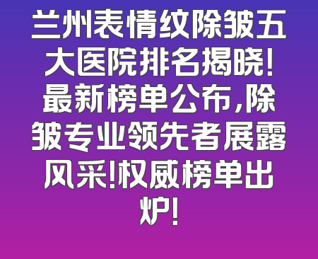 兰州表情纹除皱五大医院排名揭晓！最新榜单公布，除皱专业领先者展露风采！权威榜单出炉！