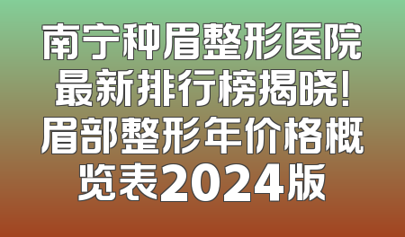 南宁种眉整形医院最新排行榜揭晓！眉部整形年价格概览表2024版