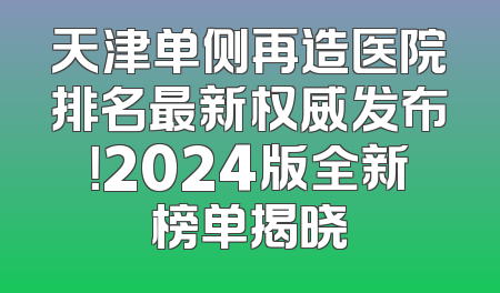 天津单侧再造医院排名最新权威发布！2024版全新榜单揭晓