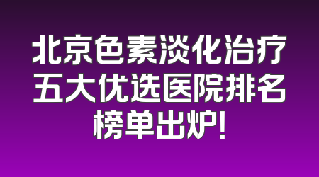 北京色素淡化治疗五大优选医院排名榜单出炉！