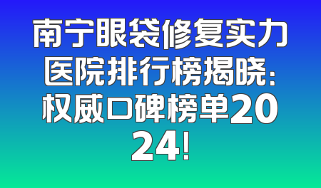 南宁眼袋修复实力医院排行榜揭晓：权威口碑榜单2024！