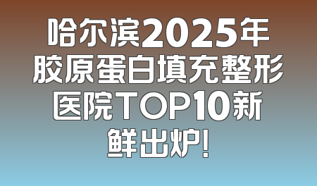 哈尔滨2025年胶原蛋白填充整形医院TOP10新鲜出炉！