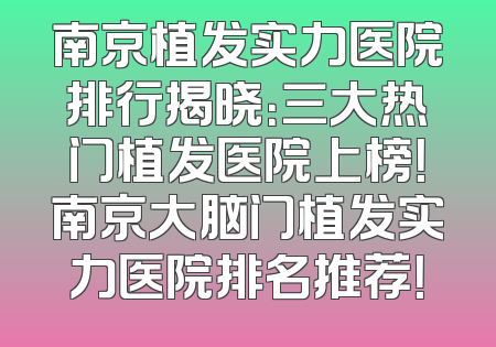 南京植发实力医院排行揭晓：三大热门植发医院上榜！南京大脑门植发实力医院排名推荐！