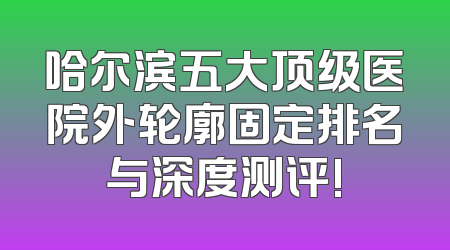 哈尔滨五大顶级医院外轮廓固定排名与深度测评!