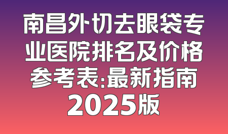 南昌外切去眼袋专业医院排名及价格参考表：最新指南2025版