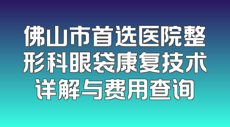 佛山市首选医院整形科眼袋康复技术详解与费用查询