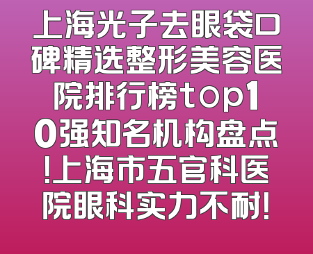 上海光子去眼袋口碑精选整形美容医院排行榜top10强知名机构盘点！上海市五官科医院眼科实力不耐！