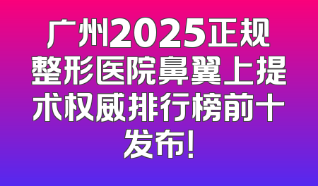 广州2025正规整形医院鼻翼上提术权威排行榜前十发布！
