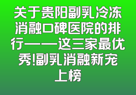 关于贵阳副乳冷冻消融口碑医院的排行——这三家最优秀！副乳消融新宠上榜