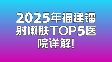2025年福建镭射嫩肤TOP5医院详解！