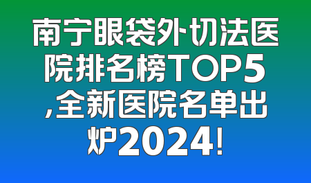 南宁眼袋外切法医院排名榜TOP5，全新医院名单出炉2024！