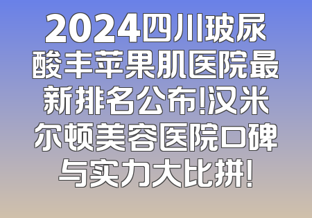 2024四川玻尿酸丰苹果肌医院最新排名公布！汉米尔顿美容医院口碑与实力大比拼！
