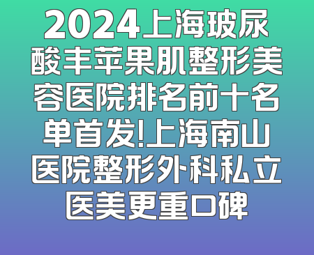 2024上海玻尿酸丰苹果肌整形美容医院排名前十名单首发！上海南山医院整形外科私立医美更重口碑