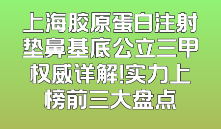 上海胶原蛋白注射垫鼻基底公立三甲权威详解！实力上榜前三大盘点
