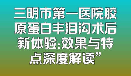 三明市第一医院胶原蛋白丰泪沟术后新体验：效果与特点深度解读”