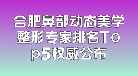 合肥鼻部动态美学整形专家排名Top5权威公布