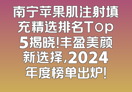 南宁苹果肌注射填充精选排名Top5揭晓！丰盈美颜新选择，2024年度榜单出炉！