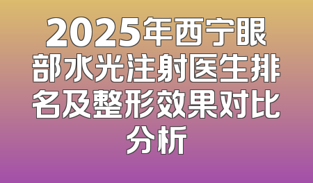 2025年西宁眼部水光注射医生排名及整形效果对比分析