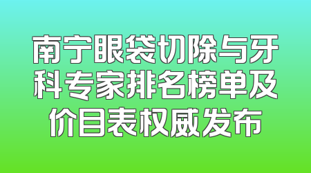 南宁眼袋切除与牙科专家排名榜单及价目表权威发布