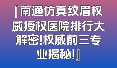 『南通仿真纹眉权威授权医院排行大解密！权威前三专业揭秘！』