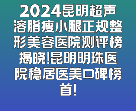 2024昆明超声溶脂瘦小腿正规整形美容医院测评榜揭晓！昆明明珠医院稳居医美口碑榜首！