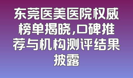 东莞医美医院权威榜单揭晓，口碑推荐与机构测评结果披露