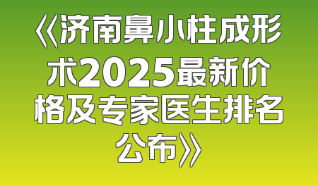 《济南鼻小柱成形术2025最新价格及专家医生排名公布》