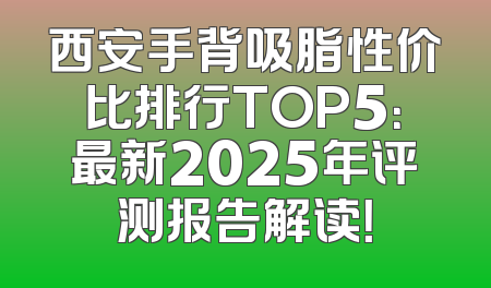 西安手背吸脂性价比排行TOP5：最新2025年评测报告解读！