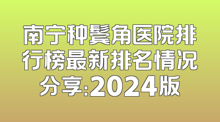 南宁种鬓角医院排行榜最新排名情况分享：2024版