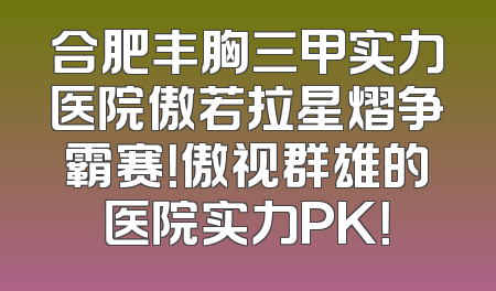 合肥丰胸三甲实力医院傲若拉星熠争霸赛！傲视群雄的医院实力PK！