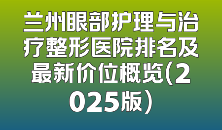兰州眼部护理与治疗整形医院排名及最新价位概览（2025版）