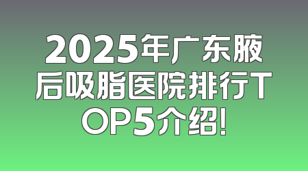 2025年广东腋后吸脂医院排行TOP5介绍！
