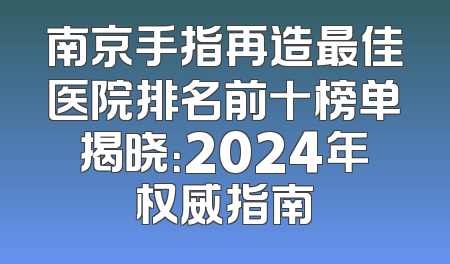 南京手指再造最佳医院排名前十榜单揭晓：2024年权威指南