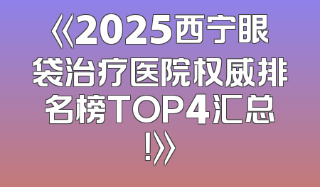 《2025西宁眼袋治疗医院权威排名榜TOP4汇总！》