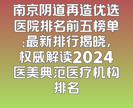 南京阴道再造优选医院排名前五榜单：最新排行揭晓，权威解读2024医美典范医疗机构排名