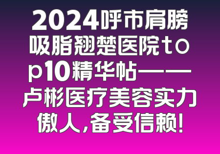 2024呼市肩膀吸脂翘楚医院top10精华帖——卢彬医疗美容实力傲人，备受信赖！