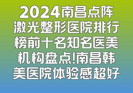 2024南昌点阵激光整形医院排行榜前十名知名医美机构盘点！南昌韩美医院体验感超好