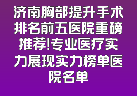 济南胸部提升手术排名前五医院重磅推荐！专业医疗实力展现实力榜单医院名单