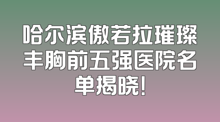 哈尔滨傲若拉璀璨丰胸前五强医院名单揭晓！