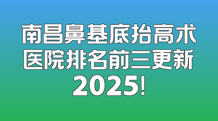 南昌鼻基底抬高术医院排名前三更新2025！