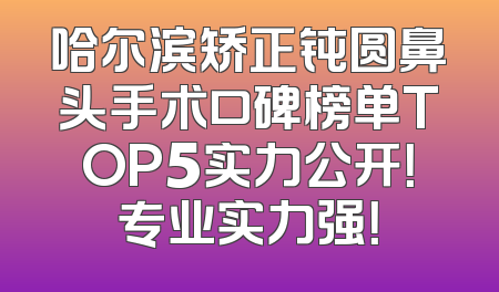 哈尔滨矫正钝圆鼻头手术口碑榜单TOP5实力公开！专业实力强！