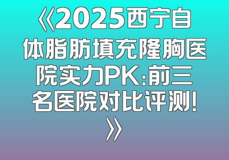 《2025西宁自体脂肪填充隆胸医院实力PK：前三名医院对比评测！》