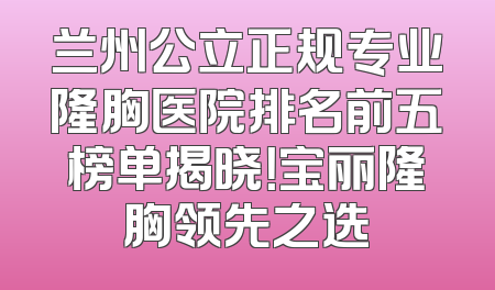 兰州公立正规专业隆胸医院排名前五榜单揭晓！宝丽隆胸领先之选