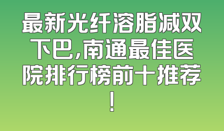 最新光纤溶脂减双下巴，南通最佳医院排行榜前十推荐！