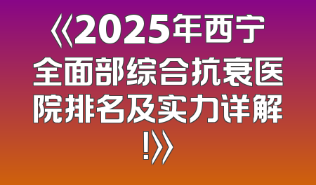 《2025年西宁全面部综合抗衰医院排名及实力详解！》