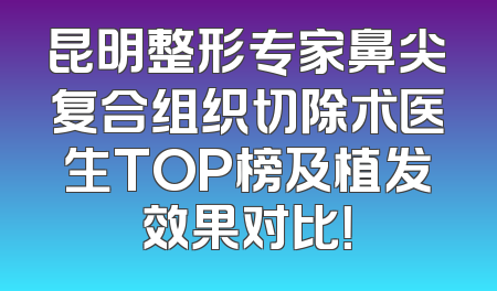 昆明整形专家鼻尖复合组织切除术医生TOP榜及植发效果对比！