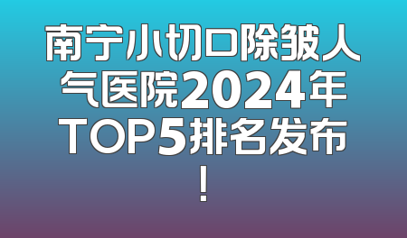 南宁小切口除皱人气医院2024年TOP5排名发布！