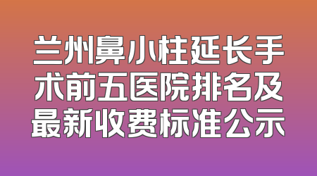 兰州鼻小柱延长手术前五医院排名及最新收费标准公示