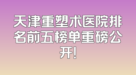 天津重塑术医院排名前五榜单重磅公开！